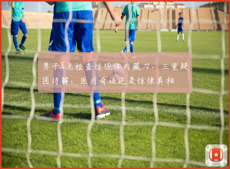 男子X光检查惊现体内藏刀，三重疑团待解，医疗奇迹还是惊悚真相