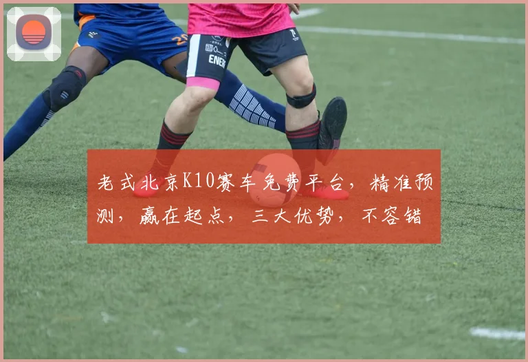 老式北京K10赛车免费平台，精准预测，赢在起点，三大优势，不容错过，必看攻略