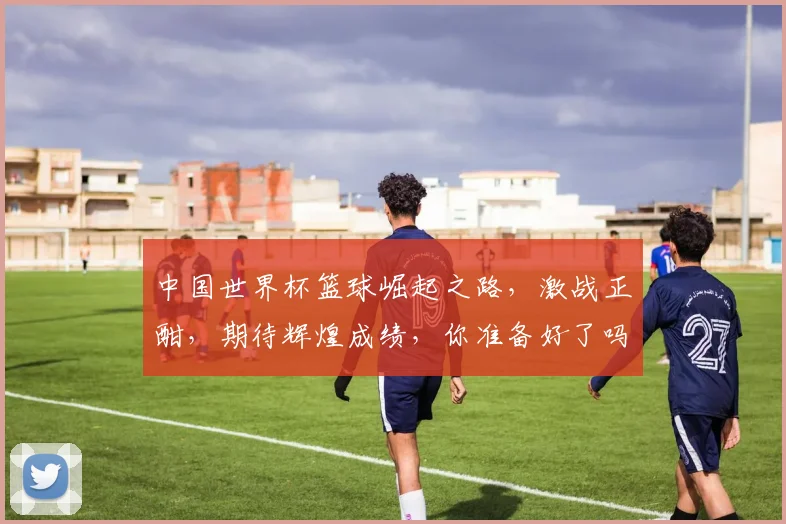 中国世界杯篮球崛起之路，激战正酣，期待辉煌成绩，你准备好了吗