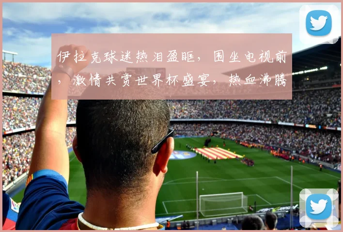 伊拉克球迷热泪盈眶，围坐电视前，激情共赏世界杯盛宴，热血沸腾