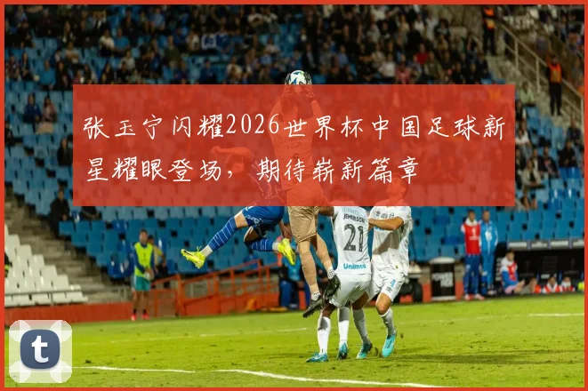 张玉宁闪耀2026世界杯中国足球新星耀眼登场，期待崭新篇章