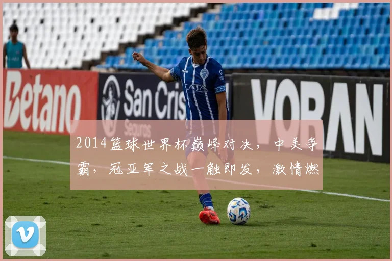 2014篮球世界杯巅峰对决，中美争霸，冠亚军之战一触即发，激情燃动全球