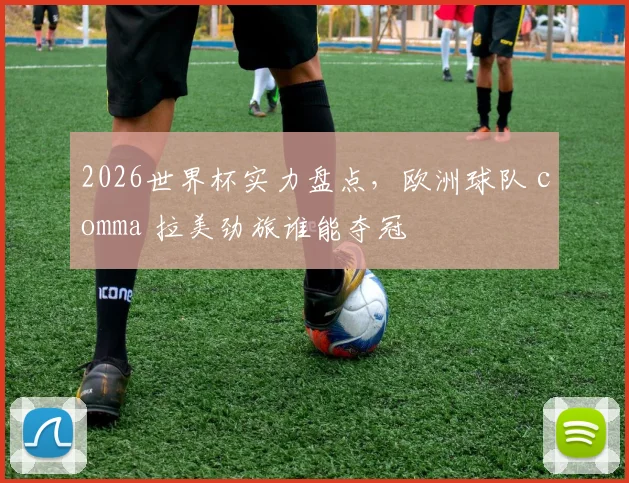2026世界杯实力盘点，欧洲球队 comma 拉美劲旅谁能夺冠